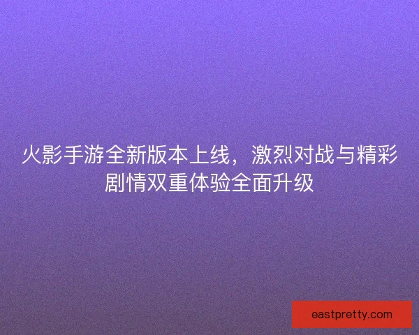 火影手游全新版本上线，激烈对战与精彩剧情双重体验全面升级