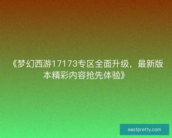 《梦幻西游17173专区全面升级，最新版本精彩内容抢先体验》