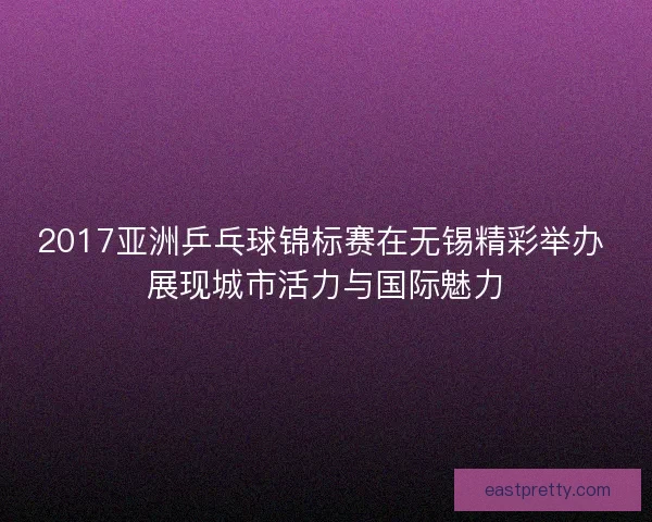 2017亚洲乒乓球锦标赛在无锡精彩举办 展现城市活力与国际魅力