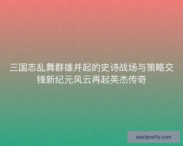 三国志乱舞群雄并起的史诗战场与策略交锋新纪元风云再起英杰传奇 三国志乱舞群雄并起的史诗战场与策略交锋新纪元风云再起英杰传奇
