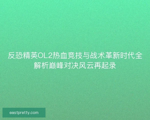 反恐精英OL2热血竞技与战术革新时代全解析巅峰对决风云再起录 反恐精英OL2热血竞技与战术革新时代全解析巅峰对决风云再起录