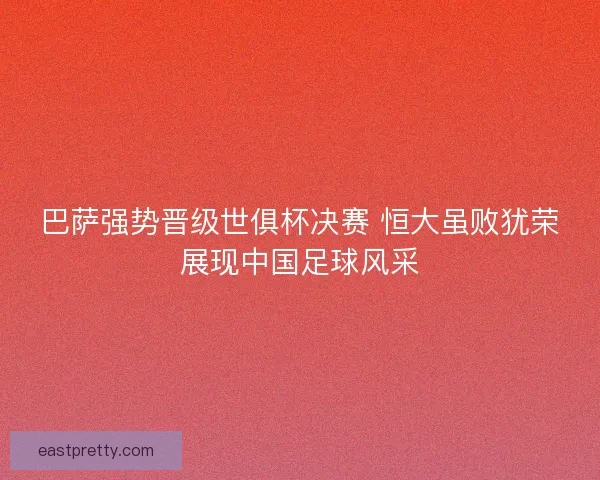 巴萨强势晋级世俱杯决赛 恒大虽败犹荣展现中国足球风采