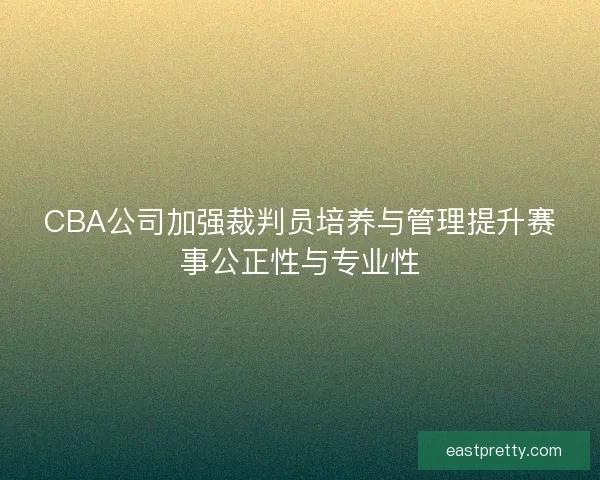 CBA公司加强裁判员培养与管理提升赛事公正性与专业性 CBA公司加强裁判员培养与管理提升赛事公正性与专业性