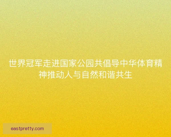 世界冠军走进国家公园共倡导中华体育精神推动人与自然和谐共生 世界冠军走进国家公园共倡导中华体育精神推动人与自然和谐共生
