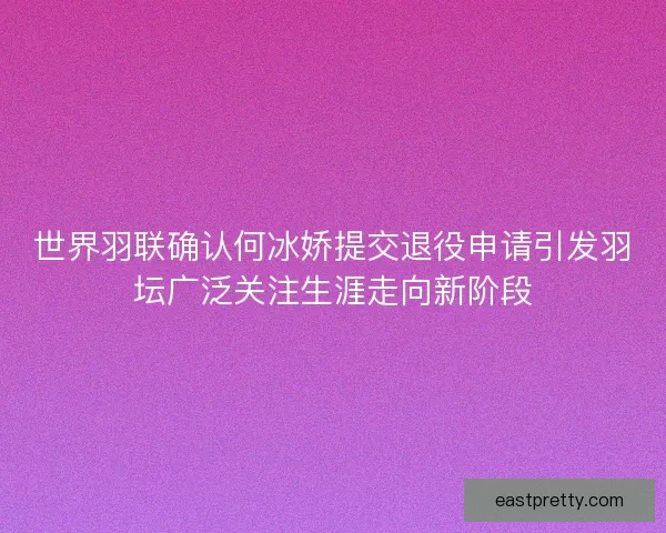 世界羽联确认何冰娇提交退役申请引发羽坛广泛关注生涯走向新阶段 世界羽联确认何冰娇提交退役申请引发羽坛广泛关注生涯走向新阶段