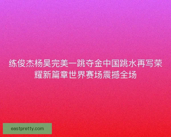 练俊杰杨昊完美一跳夺金中国跳水再写荣耀新篇章世界赛场震撼全场
