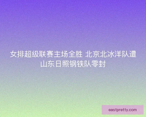 女排超级联赛主场全胜 北京北冰洋队遭山东日照钢铁队零封