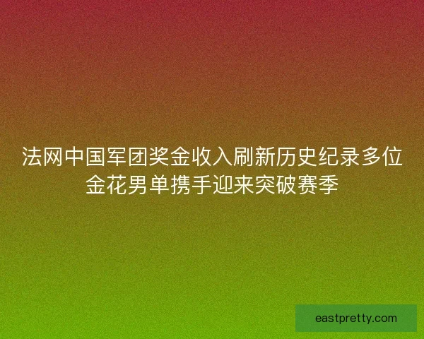法网中国军团奖金收入刷新历史纪录多位金花男单携手迎来突破赛季 法网中国军团奖金收入刷新历史纪录多位金花男单携手迎来突破赛季