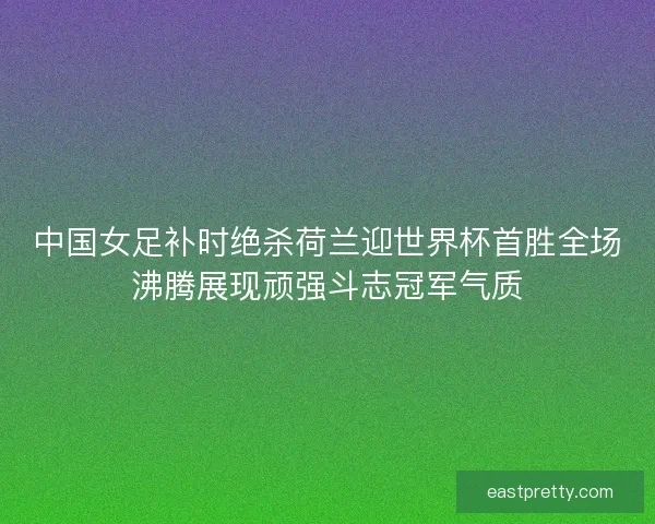 中国女足补时绝杀荷兰迎世界杯首胜全场沸腾展现顽强斗志冠军气质