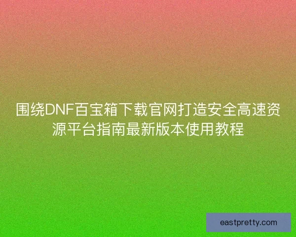 围绕DNF百宝箱下载官网打造安全高速资源平台指南最新版本使用教程