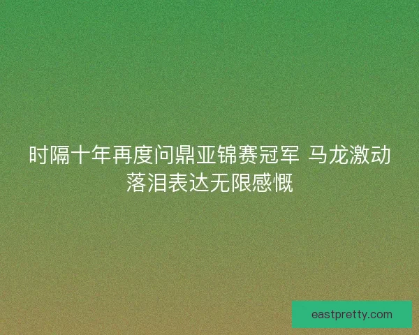 时隔十年再度问鼎亚锦赛冠军 马龙激动落泪表达无限感慨