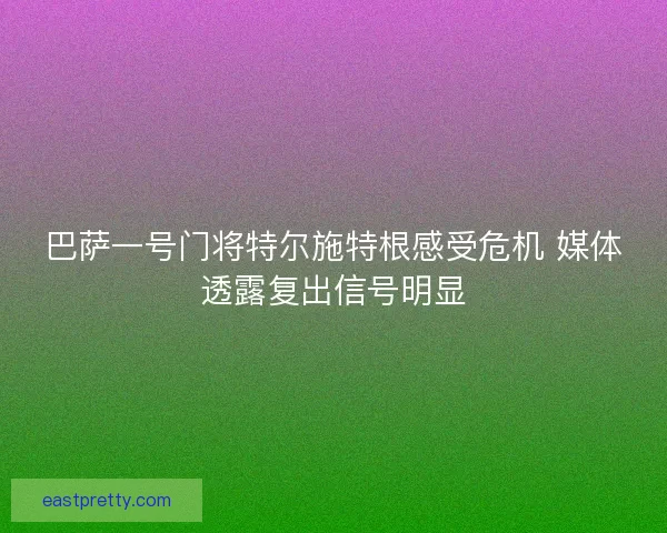 巴萨一号门将特尔施特根感受危机 媒体透露复出信号明显 巴萨一号门将特尔施特根感受危机 媒体透露复出信号明显