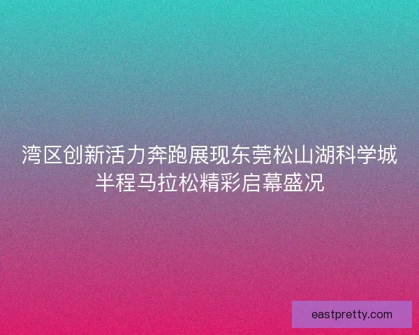 湾区创新活力奔跑展现东莞松山湖科学城半程马拉松精彩启幕盛况