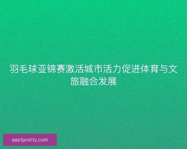 羽毛球亚锦赛激活城市活力促进体育与文旅融合发展