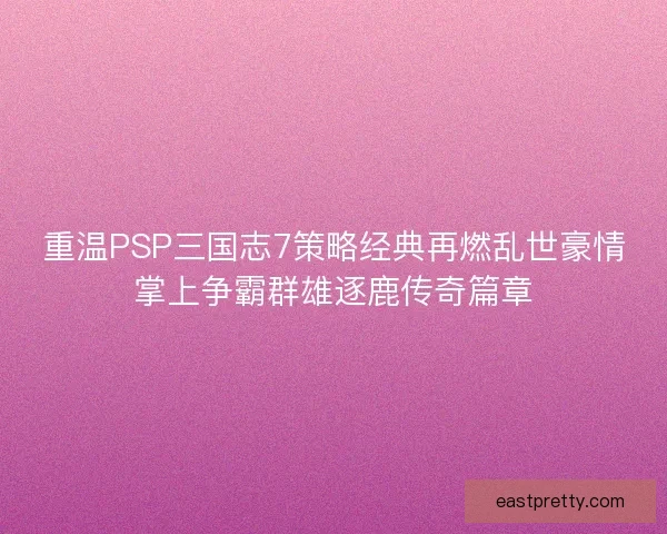 重温PSP三国志7策略经典再燃乱世豪情掌上争霸群雄逐鹿传奇篇章