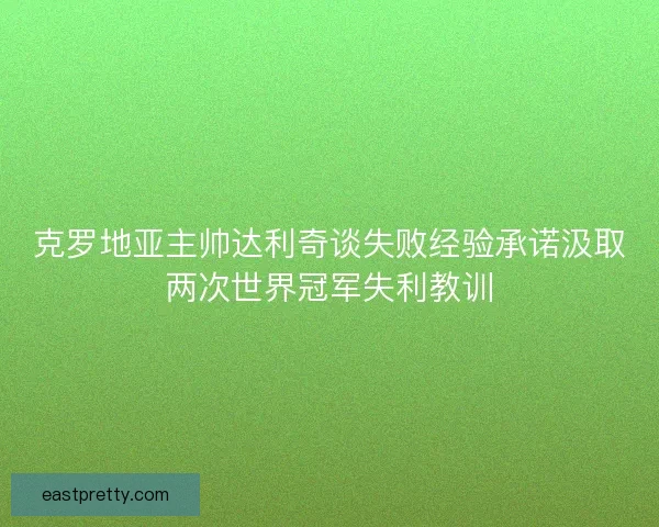 克罗地亚主帅达利奇谈失败经验承诺汲取两次世界冠军失利教训