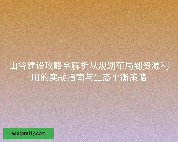 山谷建设攻略全解析从规划布局到资源利用的实战指南与生态平衡策略