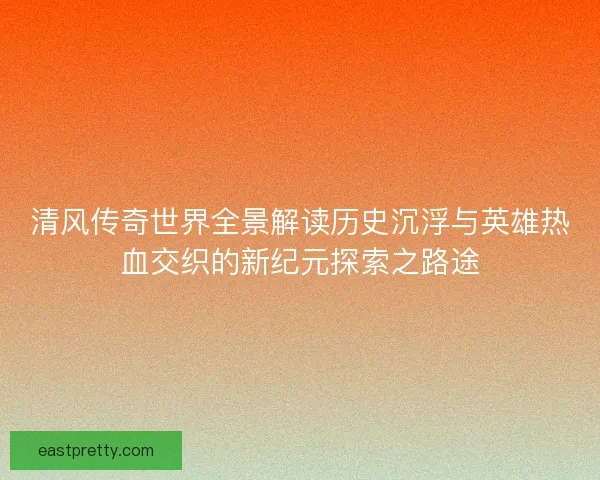 清风传奇世界全景解读历史沉浮与英雄热血交织的新纪元探索之路途
