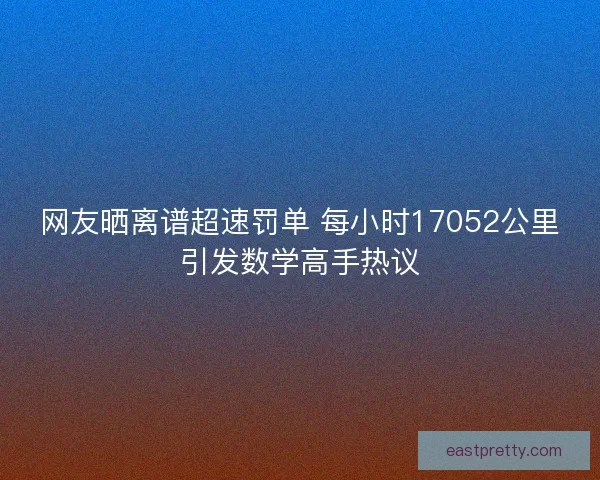网友晒离谱超速罚单 每小时17052公里引发数学高手热议