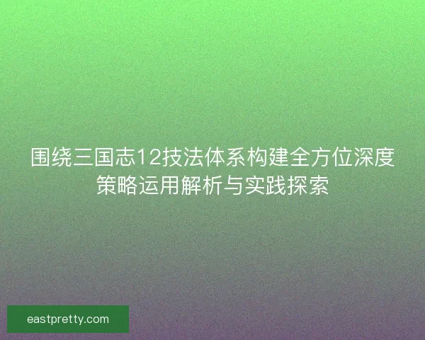 围绕三国志12技法体系构建全方位深度策略运用解析与实践探索