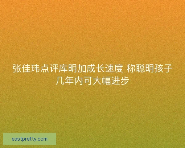 张佳玮点评库明加成长速度 称聪明孩子几年内可大幅进步 张佳玮点评库明加成长速度 称聪明孩子几年内可大幅进步