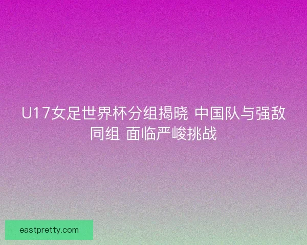 U17女足世界杯分组揭晓 中国队与强敌同组 面临严峻挑战 U17女足世界杯分组揭晓 中国队与强敌同组 面临严峻挑战